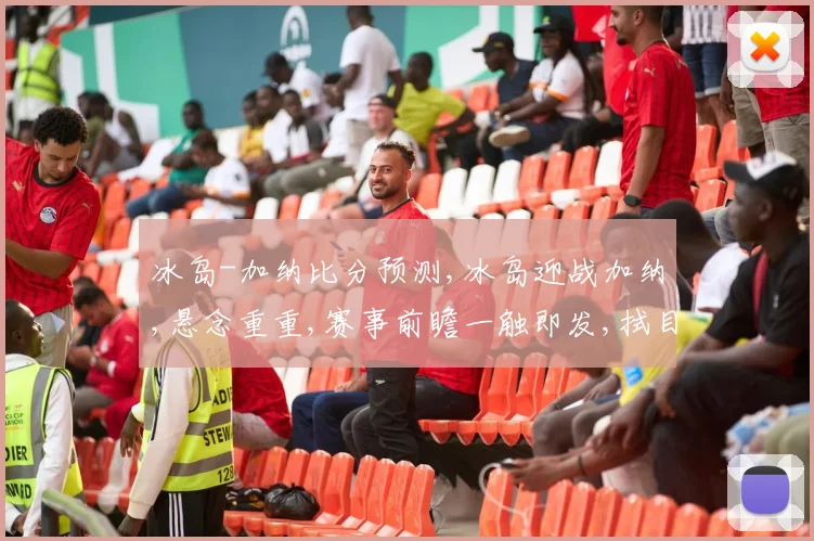 冰岛-加纳比分预测,冰岛迎战加纳,悬念重重,赛事前瞻一触即发,拭目以待